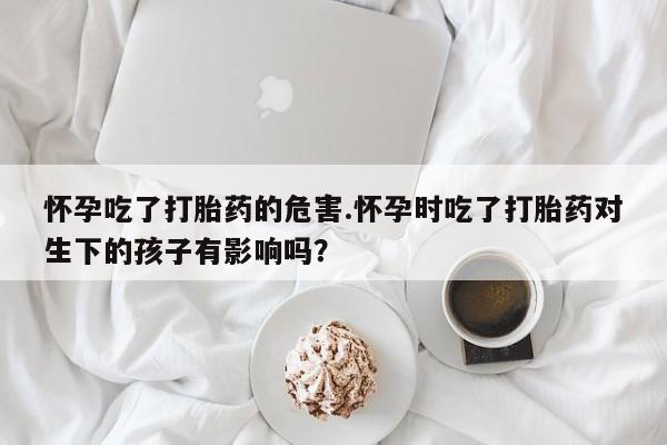 打胎药私人店联系方式怀孕吃了打胎药的危害.怀孕时吃了打胎药对生下的孩子有影响吗？