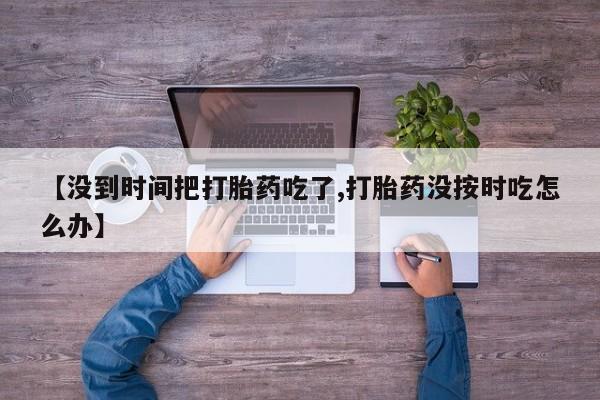 打胎药私人店联系方式【没到时间把打胎药吃了,打胎药没按时吃怎么办】