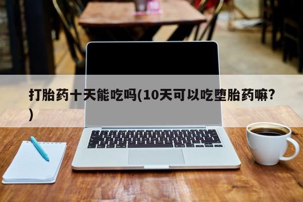 打胎药私人店联系方式打胎药十天能吃吗(10天可以吃堕胎药嘛?)