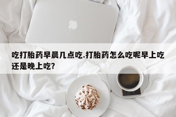 打胎药私人店联系方式吃打胎药早晨几点吃.打胎药怎么吃呢早上吃还是晚上吃?