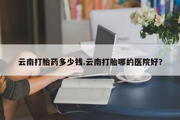 打胎药私人店联系方式云南打胎药多少钱.云南打胎哪的医院好？