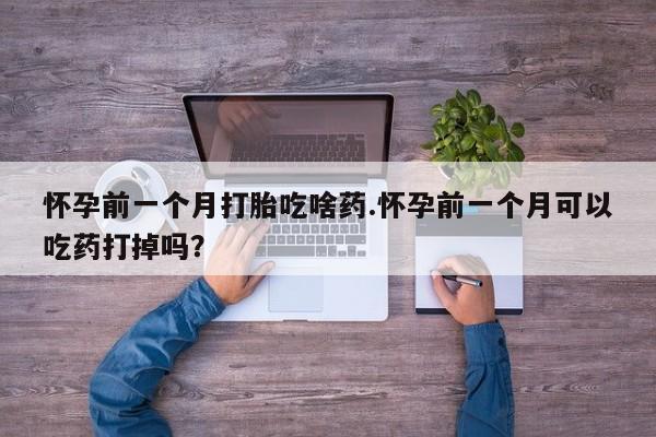 打胎药私人店联系方式怀孕前一个月打胎吃啥药.怀孕前一个月可以吃药打掉吗？