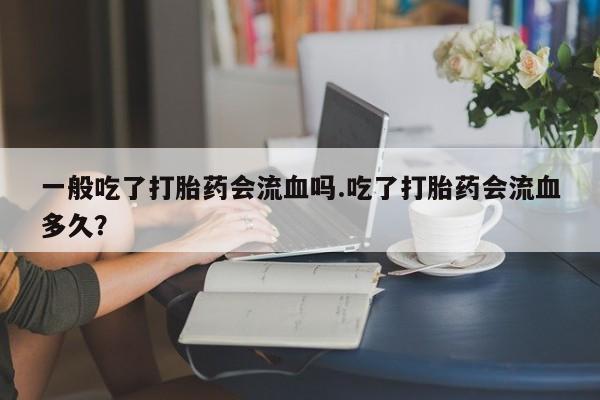 打胎药私人店联系方式一般吃了打胎药会流血吗.吃了打胎药会流血多久？