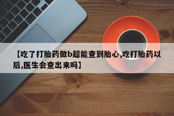 打胎药私人店联系方式【吃了打胎药做b超能查到胎心,吃打胎药以后,医生会查出来吗】