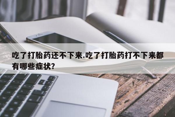 打胎药私人店联系方式吃了打胎药还不下来.吃了打胎药打不下来都有哪些症状？