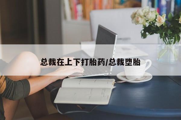 打胎药私人店联系方式总裁在上下打胎药/总裁堕胎