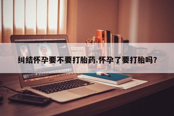打胎药私人店联系方式纠结怀孕要不要打胎药.怀孕了要打胎吗?