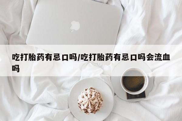 打胎药私人店联系方式吃打胎药有忌口吗/吃打胎药有忌口吗会流血吗
