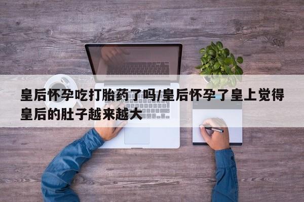 打胎药私人店联系方式皇后怀孕吃打胎药了吗/皇后怀孕了皇上觉得皇后的肚子越来越大