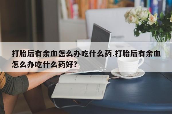 打胎药私人店联系方式打胎后有余血怎么办吃什么药.打胎后有余血怎么办吃什么药好?