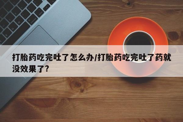 打胎药私人店联系方式打胎药吃完吐了怎么办/打胎药吃完吐了药就没效果了?