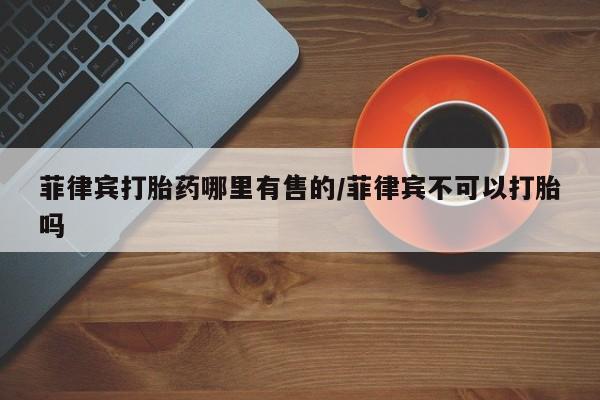 打胎药私人店联系方式菲律宾打胎药哪里有售的/菲律宾不可以打胎吗