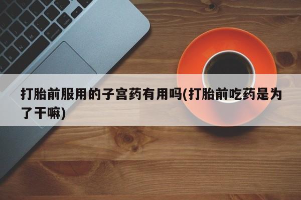打胎药私人店联系方式打胎前服用的子宫药有用吗(打胎前吃药是为了干嘛)