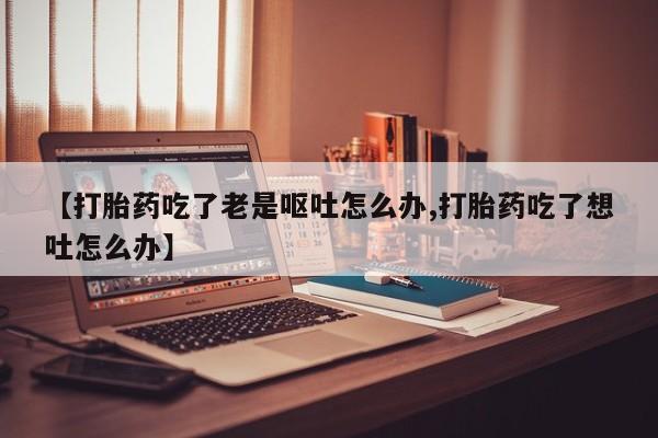 打胎药私人店联系方式【打胎药吃了老是呕吐怎么办,打胎药吃了想吐怎么办】