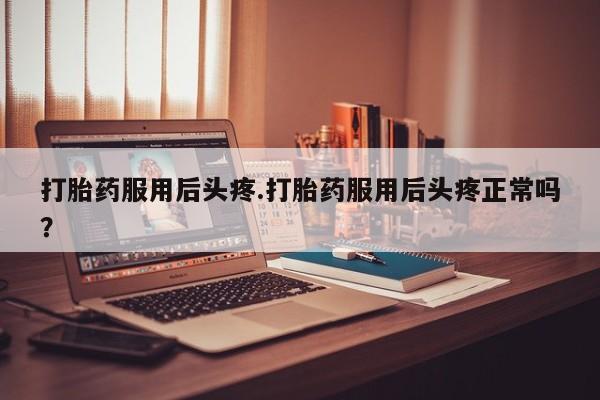 打胎药私人店联系方式打胎药服用后头疼.打胎药服用后头疼正常吗？