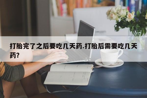 打胎药私人店联系方式打胎完了之后要吃几天药.打胎后需要吃几天药？