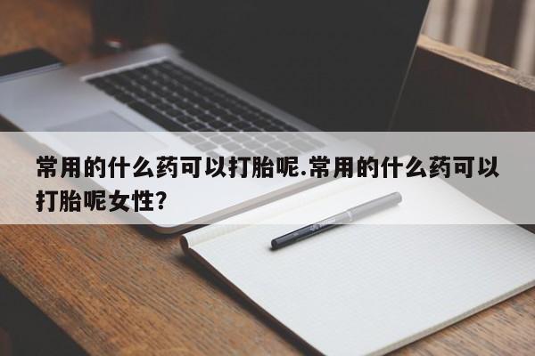 打胎药私人店联系方式常用的什么药可以打胎呢.常用的什么药可以打胎呢女性？
