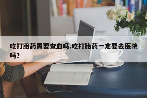 打胎药私人店联系方式吃打胎药需要查血吗.吃打胎药一定要去医院吗？