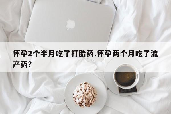 打胎药私人店联系方式怀孕2个半月吃了打胎药.怀孕两个月吃了流产药？