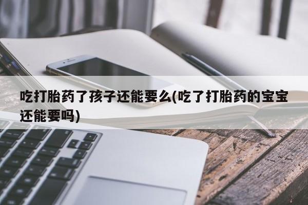 打胎药私人店联系方式吃打胎药了孩子还能要么(吃了打胎药的宝宝还能要吗)