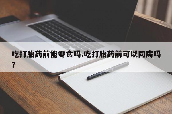 打胎药私人店联系方式吃打胎药前能零食吗.吃打胎药前可以同房吗？