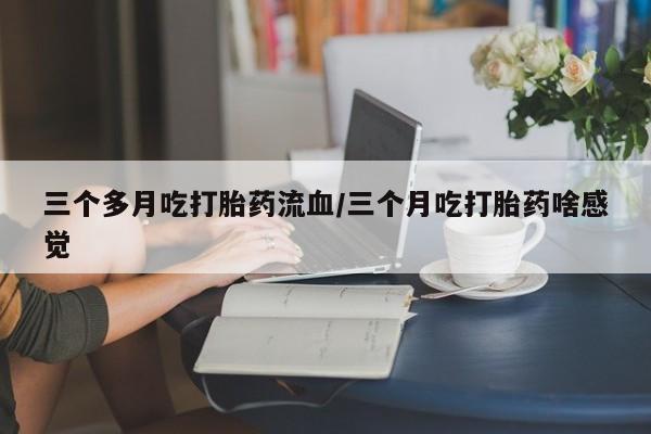 打胎药私人店联系方式三个多月吃打胎药流血/三个月吃打胎药啥感觉