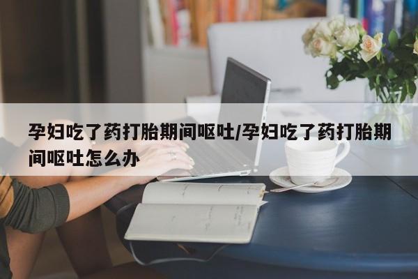 打胎药私人店联系方式孕妇吃了药打胎期间呕吐/孕妇吃了药打胎期间呕吐怎么办