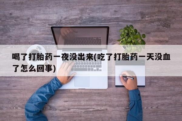 打胎药私人店联系方式喝了打胎药一夜没出来(吃了打胎药一天没血了怎么回事)