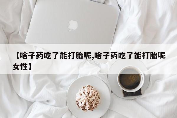 打胎药私人店联系方式【啥子药吃了能打胎呢,啥子药吃了能打胎呢女性】