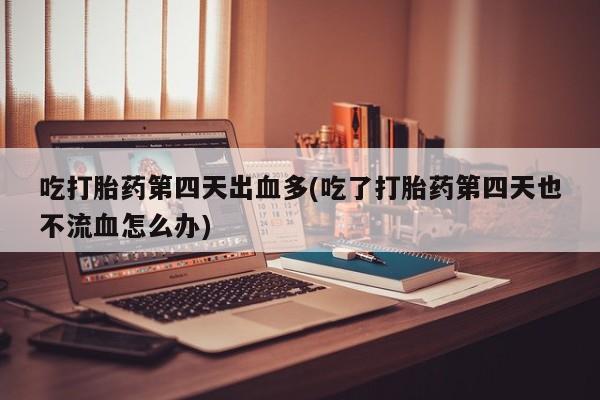 打胎药私人店联系方式吃打胎药第四天出血多(吃了打胎药第四天也不流血怎么办)