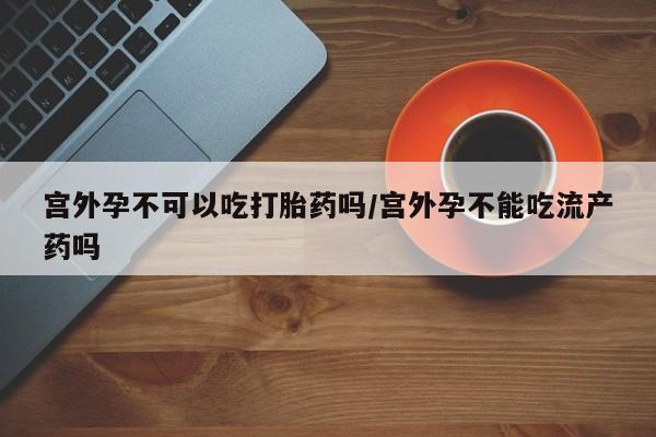 打胎药私人店联系方式宫外孕不可以吃打胎药吗/宫外孕不能吃流产药吗