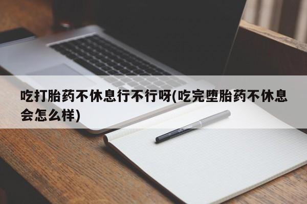 打胎药私人店联系方式吃打胎药不休息行不行呀(吃完堕胎药不休息会怎么样)