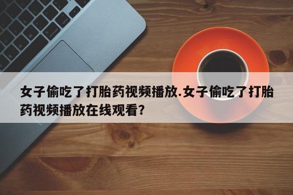 打胎药私人店联系方式女子偷吃了打胎药视频播放.女子偷吃了打胎药视频播放在线观看？