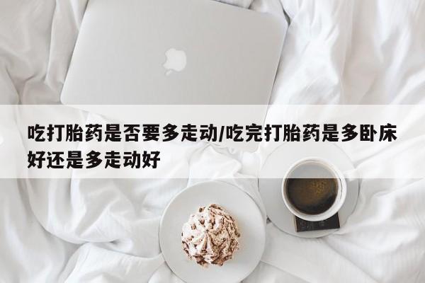 打胎药私人店联系方式吃打胎药是否要多走动/吃完打胎药是多卧床好还是多走动好