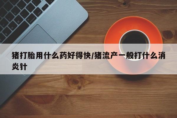 打胎药私人店联系方式猪打胎用什么药好得快/猪流产一般打什么消炎针