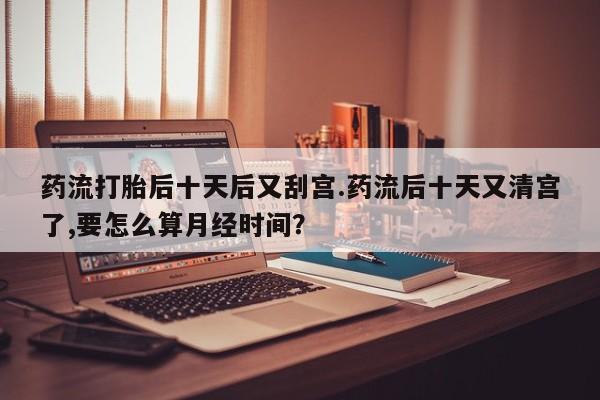 打胎药私人店联系方式药流打胎后十天后又刮宫.药流后十天又清宫了,要怎么算月经时间？