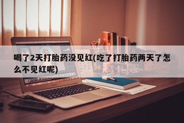 打胎药私人店联系方式喝了2天打胎药没见红(吃了打胎药两天了怎么不见红呢)