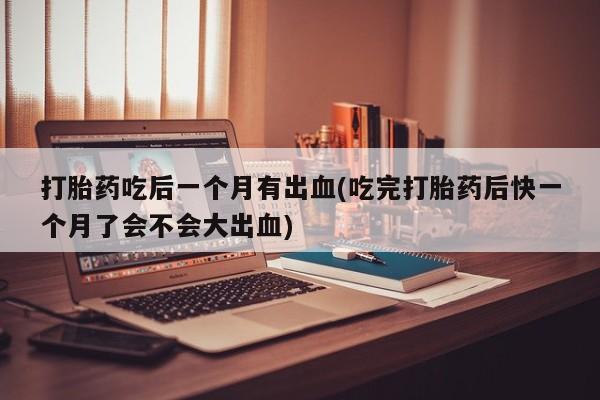 打胎药私人店联系方式打胎药吃后一个月有出血(吃完打胎药后快一个月了会不会大出血)