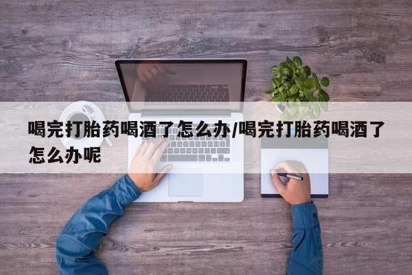 打胎药私人店联系方式喝完打胎药喝酒了怎么办/喝完打胎药喝酒了怎么办呢