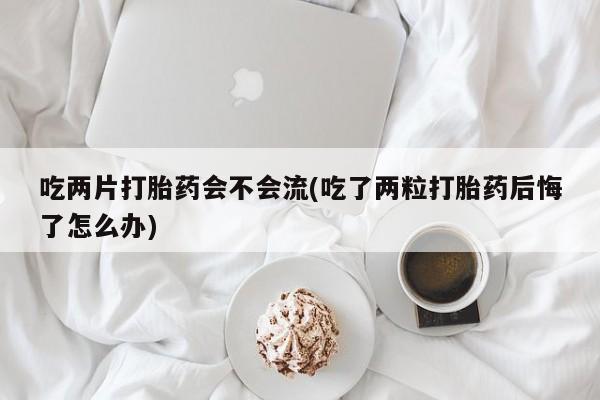 打胎药私人店联系方式吃两片打胎药会不会流(吃了两粒打胎药后悔了怎么办)