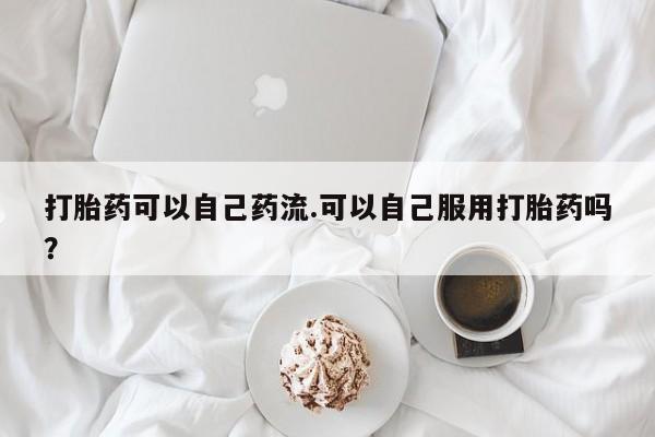 打胎药私人店联系方式打胎药可以自己药流.可以自己服用打胎药吗？