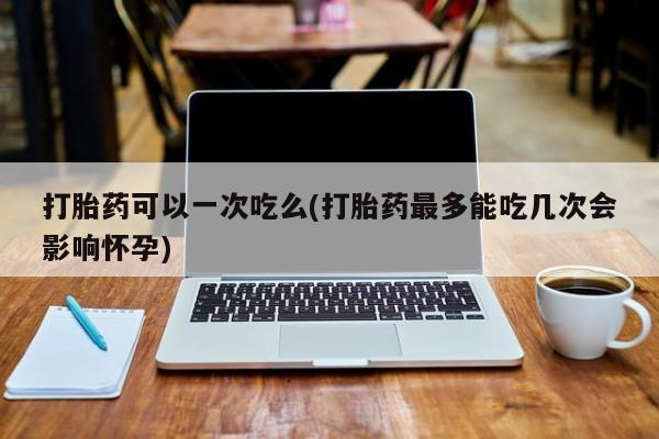 打胎药私人店联系方式打胎药可以一次吃么(打胎药最多能吃几次会影响怀孕)