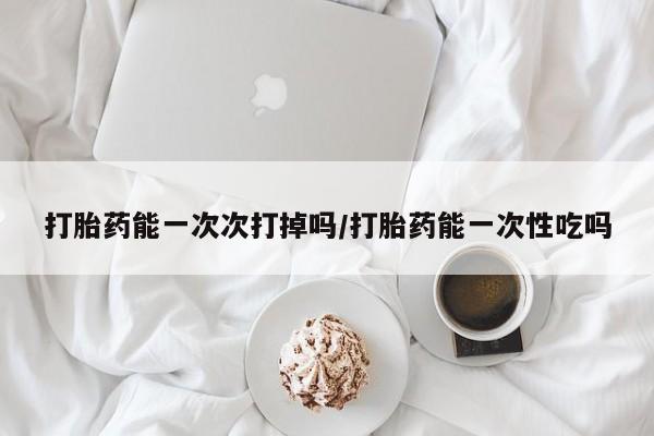 打胎药私人店联系方式打胎药能一次次打掉吗/打胎药能一次性吃吗