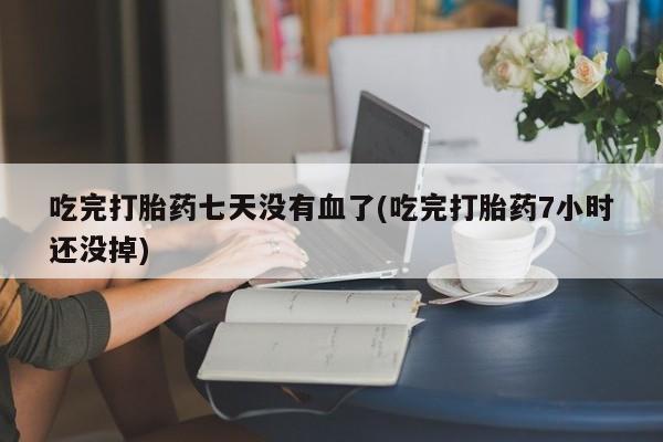 打胎药私人店联系方式吃完打胎药七天没有血了(吃完打胎药7小时还没掉)