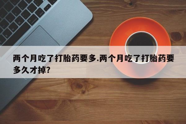 打胎药私人店联系方式两个月吃了打胎药要多.两个月吃了打胎药要多久才掉？