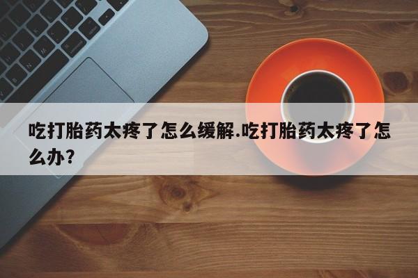 打胎药私人店联系方式吃打胎药太疼了怎么缓解.吃打胎药太疼了怎么办?