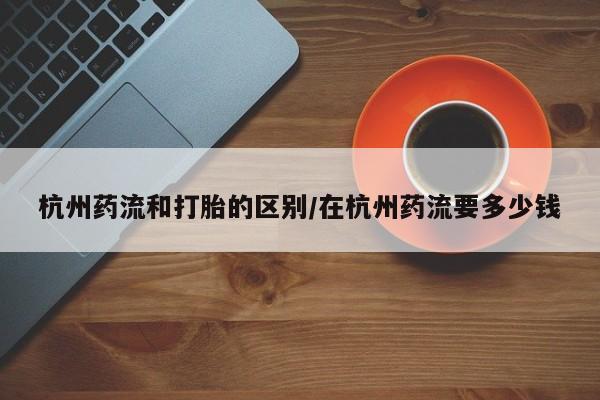 打胎药私人店联系方式杭州药流和打胎的区别/在杭州药流要多少钱