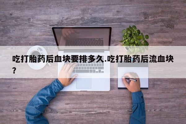 打胎药私人店联系方式吃打胎药后血块要排多久.吃打胎药后流血块？