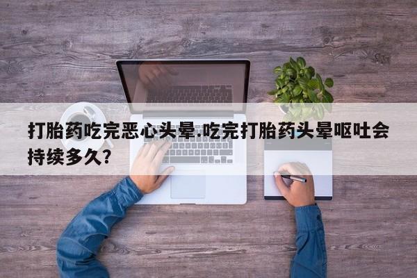 打胎药私人店联系方式打胎药吃完恶心头晕.吃完打胎药头晕呕吐会持续多久？