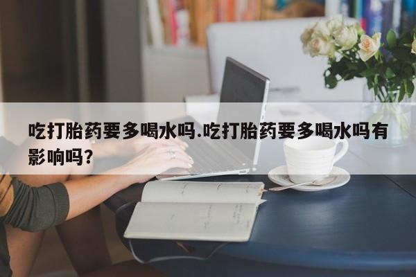 打胎药私人店联系方式吃打胎药要多喝水吗.吃打胎药要多喝水吗有影响吗？